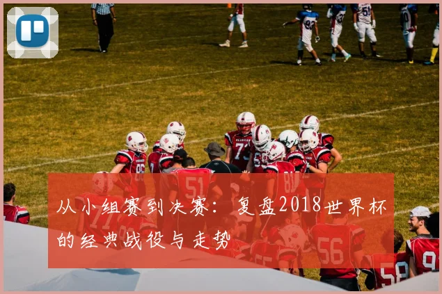 从小组赛到决赛：复盘2018世界杯的经典战役与走势