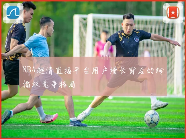 NBA超清直播平台用户增长背后的转播权竞争格局
