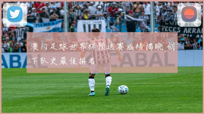 澳门足球世界杯预选赛成绩揭晓 创下队史最佳排名