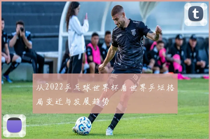 从2022乒乓球世界杯看世界乒坛格局变迁与发展趋势