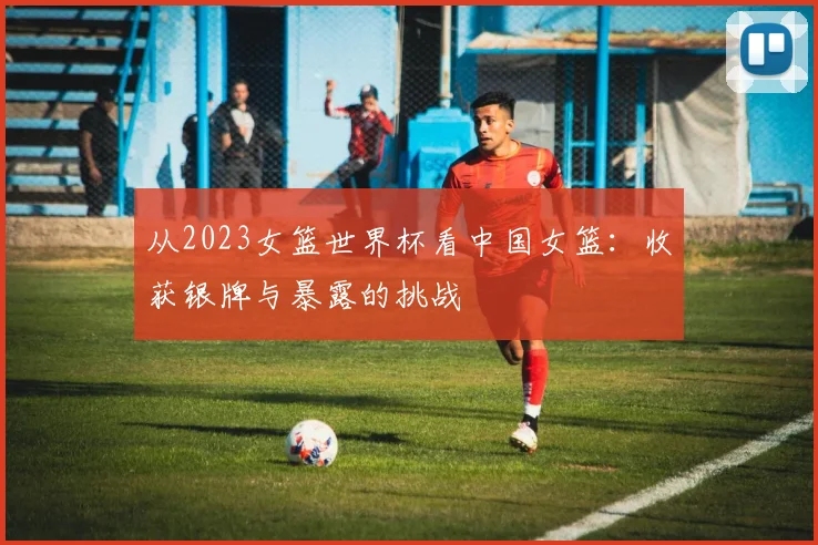 从2023女篮世界杯看中国女篮：收获银牌与暴露的挑战