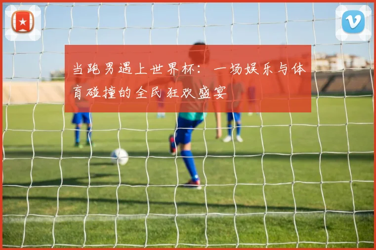 当跑男遇上世界杯：一场娱乐与体育碰撞的全民狂欢盛宴