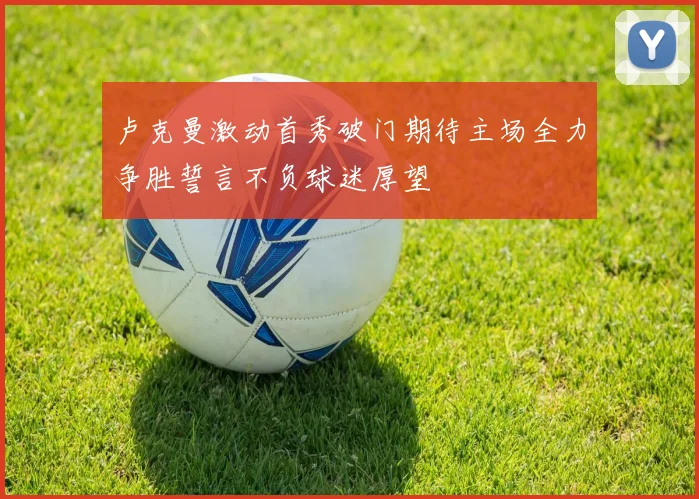 卢克曼激动首秀破门期待主场全力争胜誓言不负球迷厚望